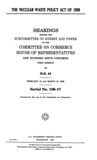 handle is hein.cbhear/nucwpa0001 and id is 1 raw text is: THE NUCLEAR WASTE POUCY ACT OF 1999
HEARINGS
BEFORE THE
SUBCOMMITTEE ON ENERGY AND POWER
OF THE
COMMITTEE ON COMMERCE
HOUSE OF REPRESENTATIVES
ONE HUNDRED SIXTH CONGRESS
FIRST SESSION
ON
H.R. 45
FEBRUARY 10, and MARCH 12, 1999
Serial No. 106-17
Printed for the use of the Committee on Commerce
U.S. GOVERNMENT PRINTING OFFICE
55-151CC             WASHINGTON : 1999
For sale by the U.S. Government Printing Office
Superintendent of Documents, Congressional Sales Office, Washington, DC 20402
ISBN 0-16-058576-7


