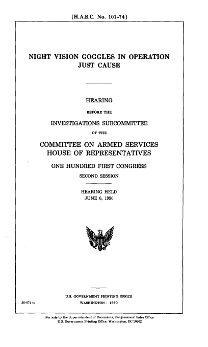 handle is hein.cbhear/nvgog0001 and id is 1 raw text is: [H.A.S.C. No. 101-74]

NIGHT VISION GOGGLES IN OPERATION
JUST CAUSE
HEARING
BEFORE THE
INVESTIGATIONS SUBCOMMITTEE
OF THE
COMMITTEE ON ARMED SERVICES
HOUSE OF REPRESENTATIVES
ONE HUNDRED FIRST CONGRESS
SECOND SESSION
HEARING HELD
JUNE 6, 1990

U.S. GOVERNMENT PRINTING OFFICE
WASHINGTON : 1990

36-074--

For sale by the Superintendent of Documents, Congressional Sales Office
U.S. Government Printing Office, Washington, DC 20402


