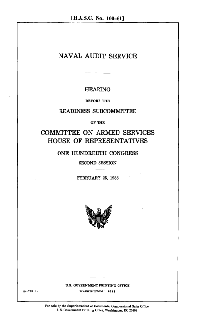 handle is hein.cbhear/nvlads0001 and id is 1 raw text is: [H.A.S.C. No. 100-61]

NAVAL AUDIT SERVICE
HEARING
BEFORE THE
READINESS SUBCOMMITTEE
OF THE
COMMITTEE ON ARMED SERVICES
HOUSE OF REPRESENTATIVES

ONE HUNDREDTH CONGRESS
SECOND SESSION
FEBRUARY 25, 1988

U.S. GOVERNMENT PRINTING OFFICE
WASHINGTON: 1988

For sale by the Superintendent of Documents, Congressional Sales Office
U.S. Government Printing Office, Washington, DC 20402

84-795 =


