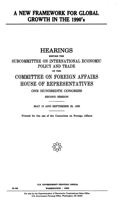 handle is hein.cbhear/nwfrmw0001 and id is 1 raw text is: A NEW FRAMEWORK FOR GLOBAL.
GROWTH IN THE 1990's

HEARINGS
BEFORE THE
SUBCOMMITTEE ON INTERNATIONAL ECONOMIC
POLICY AND TRADE
OF THE
COMMITTEE ON FOREIGN AFFAIRS
HOUSE OF REPRESENTATIVES'
ONE HUNDREDTH CONGRESS
SECOND SESSION
MAY 19 AND SEPTEMBER 29, 1988
Printed for the use of the Committee on Foreiga Affairs

89-568

U.S. GOVERNMENT PRINTING OFFICE
WASHINGTON : 1989
For sale by the Superintendent of Documents, Congressional Sales Office
U.S. Government Printing Office, Washington, DC 20402


