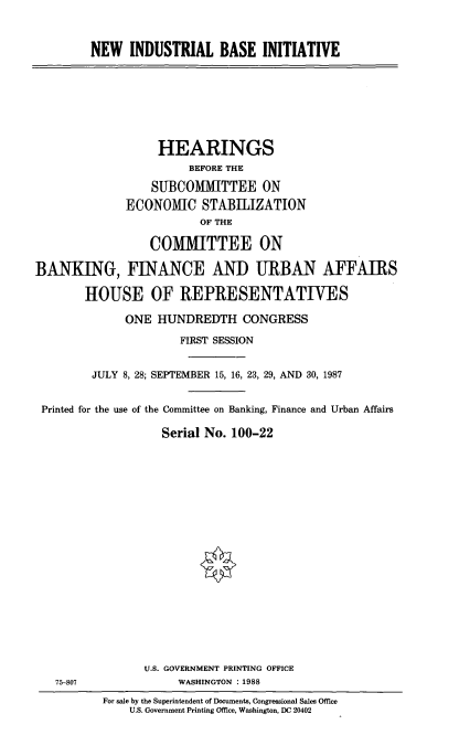 handle is hein.cbhear/nwindb0001 and id is 1 raw text is: NEW INDUSTRIAL BASE INITIATIVE

HEARINGS
BEFORE THE
SUBCOMMITTEE ON
ECONOMIC STABILIZATION
OF THE
COMITTEE ON
BANKING, FINANCE AND URBAN AFFAIRS
HOUSE OF REPRESENTATIVES
ONE HUNDREDTH CONGRESS
FIRST SESSION
JULY 8, 28; SEPTEMBER 15, 16, 23, 29, AND 30, 1987
Printed for the use of the Committee on Banking, Finance and Urban Affairs
Serial No. 100-22

75-807

U.S. GOVERNMENT PRINTING OFFICE
WASHINGTON : 1988
For sale by the Superintendent of Documents, Congressional Sales Office
U.S. Government Printing Office, Washington, DC 20402


