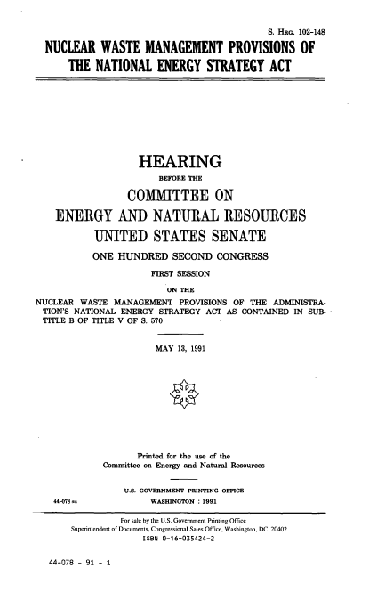 handle is hein.cbhear/nwmp0001 and id is 1 raw text is: S. HRG. 102-148
NUCLEAR WASTE MANAGEMENT PROVISIONS OF
THE NATIONAL ENERGY STRATEGY ACT

HEARING
BEFORE THE
COMMITTEE ON
ENERGY AND NATURAL RESOURCES
UNITED STATES SENATE
ONE HUNDRED SECOND CONGRESS
FIRST SESSION
ON THE
NUCLEAR WASTE MANAGEMENT PROVISIONS OF THE ADMINISTRA-
TION'S NATIONAL ENERGY STRATEGY ACT AS CONTAINED IN SUB-
TITLE B OF TITLE V OF S. 570

MAY 13, 1991
Printed for the use of the
Committee on Energy and Natural Resources

44-078

U.S. GOVERNMENT PRINTING OFFICE
WASHINGTON : 1991

44-078 - 91 - 1

For sale by the U.S. Government Printing Office
Superintendent of Documents, Congressional Sales Office, Washington, DC 20402
ISBN 0-16-035424-2


