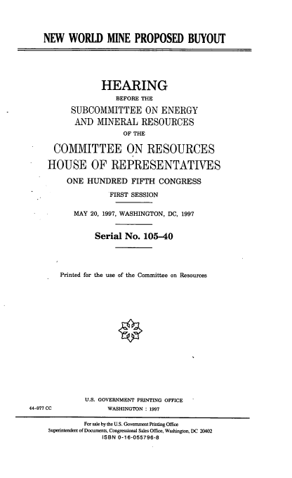 handle is hein.cbhear/nwmpb0001 and id is 1 raw text is: NEW WORLD MINE PROPOSED BUYOUT
HEARING
BEFORE THE
SUBCOMMITTEE ON ENERGY
AND MINERAL RESOURCES
OF THE
COMMITTEE ON RESOURCES
HOUSE OF REPRESENTATIVES
ONE HUNDRED FIFTH CONGRESS
FIRST SESSION
MAY 20, 1997, WASHINGTON, DC, 1997
Serial No. 105-40
Printed for the use of the Committee on Resources
U.S. GOVERNMENT PRINTING OFFICE
44-977 CC             WASHINGTON : 1997
For sale by the U.S. Government Printing Office
Superintendent of Documents, Congressional Sales Office, Washington, DC 20402
ISBN 0-16-055796-8


