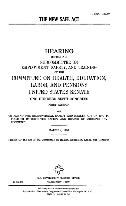handle is hein.cbhear/nwsfa0001 and id is 1 raw text is: 


                            S. HRG. 106-37
THE NEW SAFE ACT


                    HEARING
                       BEFORE THE

                  SUBCOMMITTEE ON
       EMPLOYMENT, SAFETY, AND TRAINING
                         OF THE

  COMMITTEE ON HEALTH, EDUCATION,

            LABOR, AND PENSIONS

            UNITED STATES SENATE
            ONE HUNDRED SIXTH CONGRESS
                      FIRST SESSION

                           ON
TO AMEND THE OCCUPATIONAL SAFETY AND HEALTH ACT OF 1970 TO
FURTHER IMPROVE THE SAFETY AND HEALTH OF WORKING ENVI-
RONMENTS

                      MARCH 4, 1999

Printed for the use of the Committee on Health, Education, Labor, and Pensions


55-255 CC


U.S. GOVERNMENT PRINTING OFFICE
     WASHINGTON : 1999


         For sale by the U.S. Government Printing Office
Superintendent of Documents, Congressional Sales Office, Washington, DC 20402
             ISBN 0-16-058562-7


