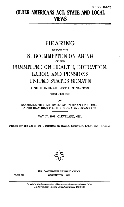 handle is hein.cbhear/oaaslv0001 and id is 1 raw text is: 
                                            S. HRG. 106-75
    OLDER AMERICANS ACT: STATE AND LOCAL
                        VIEWS





                    HEARING
                       BEFORE THE

          SUBCOMMITTEE ON AGING
                         OF THE
  COMMITTEE ON HEALTH, EDUCATION,

            LABOR, AND PENSIONS

            UNITED STATES SENATE
            ONE HUNDRED SIXTH CONGRESS
                     FIRST SESSION

                          ON
      EXAMINING THE IMPLEMENTATION OF AND PROPOSED
      AUTHORIZATIONS FOR THE OLDER AMERICANS ACT

               MAY 17, 1999 (CLEVELAND, OH).

Printed for the use of the Committee on Health, Education, Labor, and Pensions










               U.S. GOVERNMENT PRINTING OFFICE
  56-923 CC          WASHINGTON : 1999

         For sale by the Superintendent of Documents, Congressional Sales Office
             U.S. Government Printing Office, Washington, DC 20402


