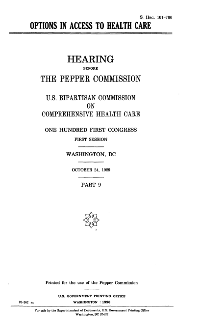 handle is hein.cbhear/oahc0001 and id is 1 raw text is: S. HRG. 101-700
OPTIONS IN ACCESS TO HEALTH CARE
HEARING
BEFORE
THE PEPPER COMIISSION
U.S. BIPARTISAN COMMISSION
ON
COMPREHENSIVE IEALTH CARE
ONE HUNDRED FIRST CONGRESS
FIRST SESSION
WASHINGTON, DC
OCTOBER 24, 1989
PART 9
Printed for the use of the Pepper Commission
U.S. GOVERNMENT PRINTING OFFICE
26-262               WASHINGTON : 1990
For sale by the Superintendent of Documents, U.S. Government Printing Office
Washington, DC 20402


