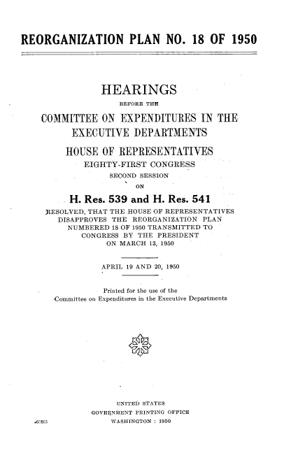 handle is hein.cbhear/oazr0001 and id is 1 raw text is: 




REORGANIZATION PLAN NO. 18 OF 1950


            HEARINGS
                BEFORE THE

COMMITTEE   ON  EXPENDITURES IN THE

      EXECUTIVE DEPARTMENTS


      HOUSE OF  REPRESENTATIVES

         EIGHTY-FIRST CONGRESS
              SECOND SESSION
                   ON

      H. Res. 539 and  H. Res. 541
 RESOLVED, THAT THE HOUSE OF REPRESENTATIVES
   DISAPPROVES THE REORGANIZATION PLAN
     NUMBERED 18 OF 1950 TRANSMITTED TO
        CONGRESS BY THE PRESIDENT
             ON MARCH 13, 1950


85615


          APRIL 19 AND 20, 1950


          Printed for the use of the
Committee on Expenditures in the Executive Departments















             UNITED STATES
        GOVERNMENT PRINTING OFFICE
            WASHINGTON : 1950


