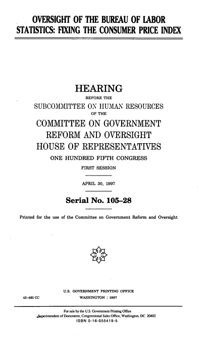 handle is hein.cbhear/obls0001 and id is 1 raw text is: OVERSIGHT OF THE BUREAU OF LABOR
STATISTICS: FIXING THE CONSUMER PRICE INDEX

HEARING
BEFORE THE
SUBCOMMITTEE ON HUM.AN RESOURCES
OF THE
COMMITTEE ON GOVERNMENT
REFORM AND OVERSIGHT
HOUSE OF REPRESENTATIVES
ONE HUNDRED FIFTH CONGRESS
FIRST SESSION
APRIL 30, 1997
Serial No. 105-28
Printed for the use of the Committee on Government Reform and Oversight

42-460 CC

U.S. GOVERNMENT PRINTING OFFICE
WASHINGTON : 1997

For sale by the U.S. Government Printing Office
.Superintendent of Documents, Congressional Sales Office, Washington, DC 20402
ISBN 0-16-Q55419-5


