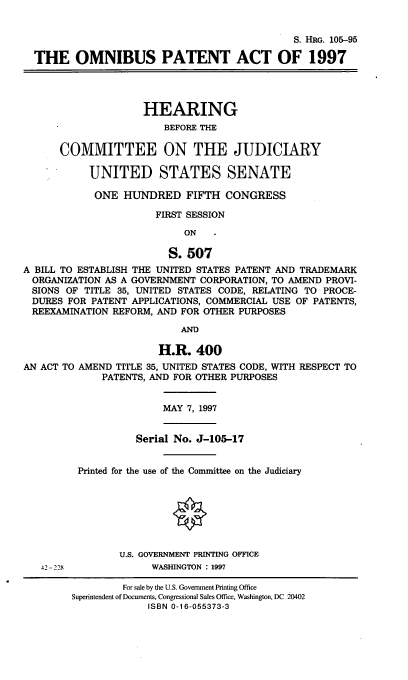 handle is hein.cbhear/obpa0001 and id is 1 raw text is: S. HRG. 105--95
THE OMNIBUS PATENT ACT OF 1997
HEARING
BEFORE THE
COMMITTEE ON THE JUDICIARY
UNITED STATES SENATE
ONE HUNDRED FIFTH CONGRESS
FIRST SESSION
ON
S. 507
A BILL TO ESTABLISH THE UNITED STATES PATENT AND TRADEMARK
ORGANIZATION AS A GOVERNMENT CORPORATION, TO AMEND PROVI-
SIONS OF TITLE 35, UNITED STATES CODE, RELATING TO PROCE-
DURES FOR PATENT APPLICATIONS, COMMERCIAL USE OF PATENTS,
REEXAMINATION REFORM, AND FOR OTHER PURPOSES
AND
H.R. 400
AN ACT TO AMEND TITLE 35, UNITED STATES CODE, WITH RESPECT TO
PATENTS, AND FOR OTHER PURPOSES
MAY 7, 1997
Serial No. J-105-17
Printed for the use of the Committee on the Judiciary
U.S. GOVERNMENT PRINTING OFFICE
42- 228            WASHINGTON : 1997
For sale by the U.S. Government Printing Office
Superintendent of Documents, Congressional Sales Office, Washington, DC 20402
ISBN 0-16-055373-3


