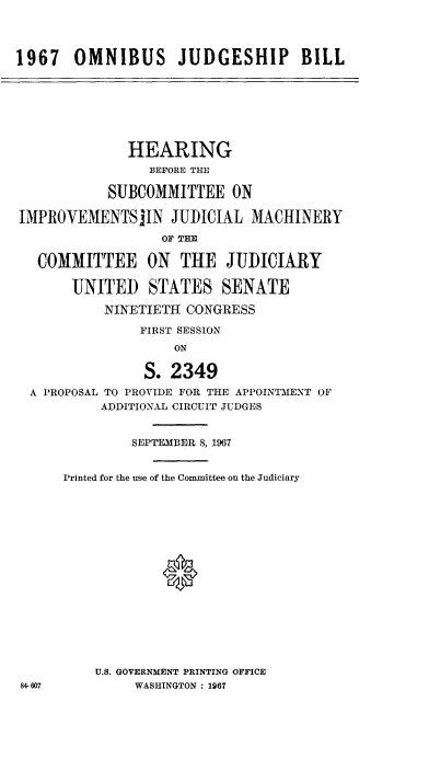 handle is hein.cbhear/obsjspbl0001 and id is 1 raw text is: 



1967   OMNIBUS JUDGESHIP BILL






              HEARING
                 BEFORE THE

           SUBCOMMITTEE ON

IMPROVEIMENTSJIN   JUDICIAL  MACHINERY
                  OF THE

   COMMITTEE ON THE JUDICIARY

       UNITED STATES SENATE
           NINETIETH CONGRESS
               FIRST SESSION
                    ON

                S. 2349
  A PROPOSAL TO PROVIDE FOR THE APPOINTMENT OF
           ADDITIONAL CIRCUIT JUDGES


              SEPTEMBER 8, 1967

      Printed for the use of the Committee on the Judiciary







                  0





          U.S. GOVERNMENT PRINTING OFFICE
84-607         WASHINGTON : 1967


