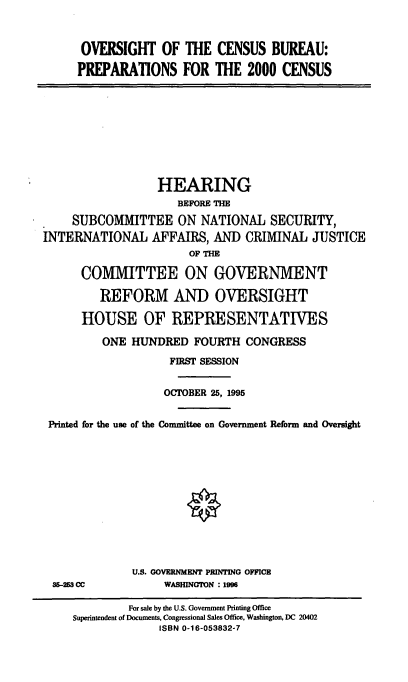 handle is hein.cbhear/ocbpc0001 and id is 1 raw text is: OVERSIGHT OF THE CENSUS BUREAU:
PREPARATIONS FOR THE 2000 CENSUS

HEARING
BEFORE THE
SUBCOMITTEE ON NATIONAL SECURITY,
INTERNATIONAL AFFAIRS, AND CRIMINAL JUSTICE
OF THE
COMMITTEE ON GOVERNMENT
REFORM AND OVERSIGHT
HOUSE OF REPRESENTATIVES
ONE HUNDRED FOURTH CONGRESS
FIRST SESSION
OCTOBER 25, 1995
Printed for the use of the Committee on Government Reform and Oversight

35-25 CC

U.S. GOVERNMENT PRINTING OFFICB
WASHINGTON : 1996

For sale by the U.S. Government Printing Office
Superintendent of Documents, Congressional Sales Office, Washington, DC 20402
ISBN 0-16-053832-7


