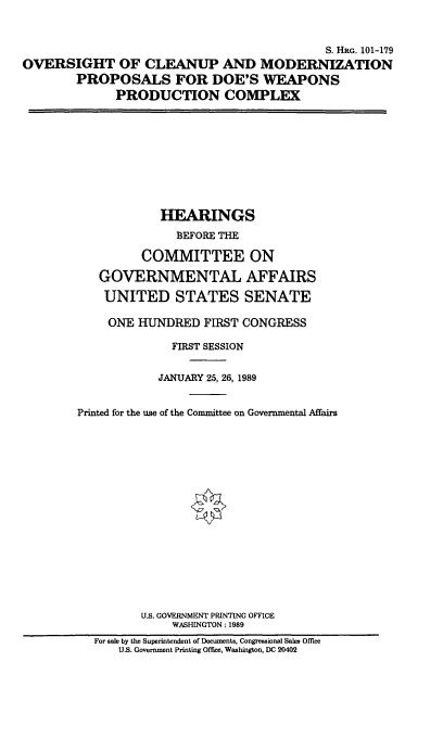 handle is hein.cbhear/ocmpdoe0001 and id is 1 raw text is: S. HRG. 101-179
OVERSIGHT OF CLEANUP AND MODERNIZATION
PROPOSALS FOR DOE'S WEAPONS
PRODUCTION COMPLEX

HEARINGS
BEFORE THE
COMMITTEE ON
GOVERNMENTAL AFFAIRS
UNITED STATES SENATE
ONE HUNDRED FIRST CONGRESS
FIRST SESSION
JANUARY 25, 26, 1989
Printed for the use of the Committee on Governmental Affairs
U.S. GOVERNMENT PRINTING OFFICE
WASHINGTON: 1989
For sale by the Superintendent of Documents, Congressional Sales Office
U.S. Government Printing Office, Washington, DC 20402


