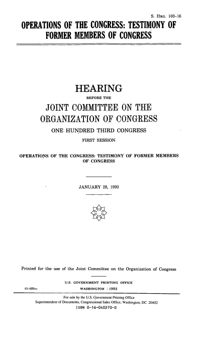 handle is hein.cbhear/octfmc0001 and id is 1 raw text is: S. HRG. 103-16
OPERATIONS OF THE CONGRESS: TESTIMONY OF
FORMER MEMBERS OF CONGRESS

HEARING
BEFORE THE
JOINT COMMITTEE ON THE
ORGANIZATION OF CONGRESS
ONE HUNDRED THIRD CONGRESS
FIRST SESSION
OPERATIONS OF THE CONGRESS: TESTIMONY OF FORMER MEMBERS
OF CONGRESS
JANUARY 28, 1993
Printed for the use of the Joint Committee on the Organization of Congress

U.S. GOVERNMENT PRINTING OFFICE
WASHINGTON :1993

65-689=

For sale by the U.S. Government Printing Office
Superintendent of Documents, Congressional Sales Office, Washington, DC 20402
ISBN 0-16-040270-0


