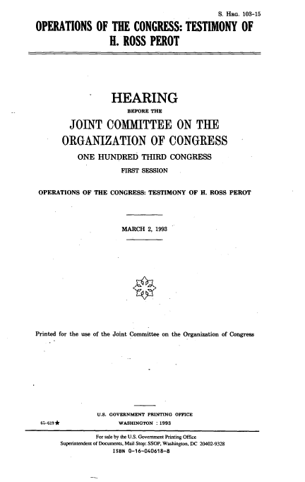 handle is hein.cbhear/octrp0001 and id is 1 raw text is: S. HRG. 103-15
OPERATIONS OF THE CONGRESS: TESTIMONY OF
H. ROSS PEROT

HEARING
BEFORE THE
JOINT COMMITTEE ON THE
ORGANIZATION OF CONGRESS
ONE HUNDRED THIRD CONGRESS
FIRST SESSION
OPERATIONS OF THE CONGRESS: TESTIMONY OF H. ROSS PEROT
MARCH 2, 1993
Printed for the use of the Joint Committee on the Organization of Congress
U.S. GOVERNMENT PRINTING OFFICE
65-619*               WASHINGTON : 1993
For sale by the U.S. Government Printing Office
Superintendent of Documents, Mail Stop: SSOP, Washington, DC 20402-9328
ISBN 0-16-040618-8


