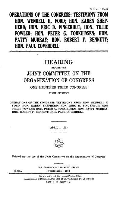 handle is hein.cbhear/octwhf0001 and id is 1 raw text is: S. HRG. 103-31
OPERATIONS OF THE CONGRESS: TESTIMONY FROM
HON. WENDELL H. FORD; HON. KAREN SHEP-
HERD; HON. ERIC D. FINGERHUT; HON. TIWE
FOWLER; HON. PETER G. TORKILDSEN; HON.
PATTY MURRAY; HON. ROBERT F. BENNETT;
HON. PAUL COVERDELL
HEARING
BEFORE THE
JOINT COMilTTEE ON THE
ORGANIZATION OF CONGRESS
ONE HUNDRED THIRD CONGRESS
FIRST SESSION
OPERATIONS OF THE CONGRESS: TESTIMONY FROM HON. WENDELL H.
FORD; HON. KAREN SHEPHERD; HON. ERIC D. FINGERHUT; HON.
TILLIE FOWLER; HON. PETER G. TORKILDSEN; HON. PATTY MURRAY;
HON. ROBERT F. BENNETT; HON. PAUL COVERDELL
APRIL 1, 1993
Printed for the use of the Joint Committee on the Organization of Congress
U.S. GOVERNMENT PRINTING OFFICE
66-773w           WASHINGTON : 1993
For sale by the U.S. Government Printing Office
Superintendent of Documents, Mail Stop: SSOP, Washington, DC 20402-9328
ISBN 0-16-040751-6


