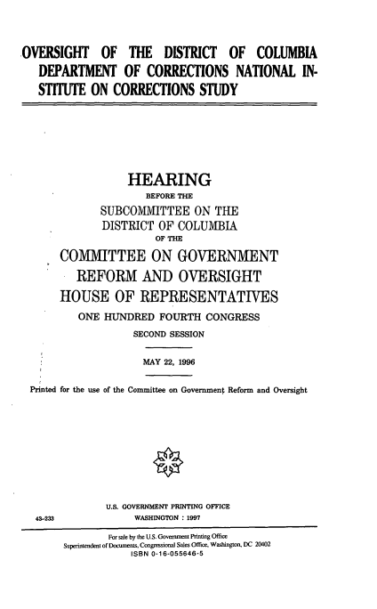 handle is hein.cbhear/odccn0001 and id is 1 raw text is: OVERSIGHT OF THE DISTRICT OF COLUMBIA
DEPARTMENT OF CORRECTIONS NATIONAL IN-
STITUTE ON CORRECTIONS STUDY

HEARING
BEFORE THE
SUBCOMMITTEE ON THE
DISTRICT OF COLUMBIA
OF THE
COMMITTEE ON GOVERNMENT
REFORM AND OVERSIGHT
HOUSE OF REPRESENTATIVES
ONE HUNDRED FOURTH CONGRESS
SECOND SESSION

MAY 22, 1996

Printed for the use of the Committee on Government Reform and Oversight

U.S. GOVERNMENT PRINTING OFFICE
WASHINGTON : 1997

43-233

For sale by the U.S. Government Printing Office
Superintendent of Documents, Congressional Sales Office, Washington, DC 20402
ISBN 0-16-055646-5


