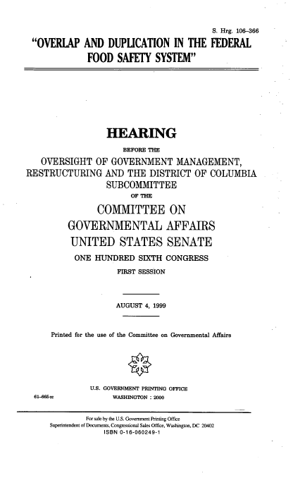 handle is hein.cbhear/odffs0001 and id is 1 raw text is: 


OVERLAP


                             S. Hrg. 106-366
AND DUPLICATION IN THE FEDERAL
FOOD SAFETY SYSTEM


                  HEARING
                      BEFORE THE
   OVERSIGHT OF GOVERNMENT MANAGEMENT,
RESTRUCTURING AND THE DISTRICT OF COLUMBIA
                  SUBCOMMITTEE
                        OF THE
                COMMITTEE ON
         GOVERNMENTAL AFFAIRS
         UNITED STATES SENATE
           ONE HUNDRED SIXTH CONGRESS
                    FIRST SESSION


                    AUGUST 4, 1999


      Printed for the use of the Committee on Governmental Affairs


U.S. GOVERNMENT PRINTING OFFICE
     WASHINGTON : 2000


61-665 cc


        For sale by the U.S. Government Printing Office
Superintendent of Documents, Congrmssional Sales Office, Washington, DC 20402
            ISBN 0-16-060249-1


