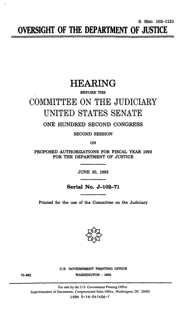 handle is hein.cbhear/odoj0001 and id is 1 raw text is: S. HRG. 102-1121
OVERSIGHT OF THE DEPARTMENT OF JUSTICE
HEARING
BEFORE THE
COMMITTEE ON THE JUDICIARY
UNITED STATES SENATE
ONE HUNDRED SECOND CONGRESS
SECOND SESSION
ON
PROPOSED AUTHORIZATIONS FOR FISCAL YEAR 1993
FOR THE DEPARTMENT OF JUSTICE
JUNE 30, 1992
Serial No. J-102-71
Printed for the use of the Committee on the Judiciary
U.S. GOVERNMENT PRINTING OFFICE
70-862               WASHINGTON : 1993
For sale by the U.S. Government Printing Office
Superintendent of Documents, Congressional Sales Office, Washington, DC 20402
ISBN 0-16-041406-7


