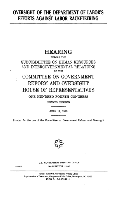 handle is hein.cbhear/odolrk0001 and id is 1 raw text is: OVERSIGHT OF THE DEPARTMENT OF IABOR'S
EFFORTS AGAINST IABOR RACKETEERING

HEARING
BEFORE THE
SUBCOMMITTEE ON HUMAN RESOURCES
AND INTERGOVERNMENTAL RELATIONS
OF THE
COMMITTEE ON GOVERNMENT
REFORM AND OVERSIGHT
HOUSE OF REPRESENTATIVES
ONE HUNDRED FOURTH CONGRESS
SECOND SESSION
JULY 11, 1996
Printed for the use of the Committee on Government Reform and Oversight
U.S. GOVERNMENT PRINTING OFFICE
44-025                WASHINGTON : 1997
For sale by the U.S. Government Printing Office
Superintendent of Documents, Congressional Sales Office, Washington, DC 20402
ISBN 0-16-055942-1


