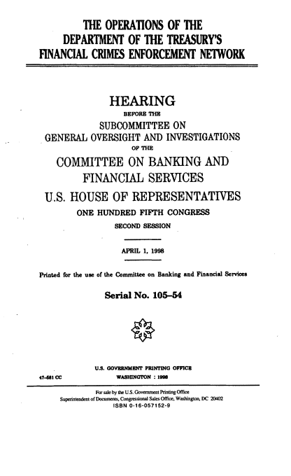 handle is hein.cbhear/odtfc0001 and id is 1 raw text is: THE OPERATIONS OF THE
DEPARTMENT OF THE TREASURY'S
FINANCIAL CRIMES ENFORCEMENT NETWORK

GENERAL

HEARING
BEFOE TM
SUBCOMMITTEE ON
OVERSIGHT AND INVESTIGATIONS
OF THm

COMMITTEE ON BANKING AND
FINANCIAL SERVICES
U.S. HOUSE OF REPRESENTATIVES
ONE HUNDRED FIFTH CONGRESS
SECOND SESSION

APRIL 1, 1998

Printed for the use of the Committee on Banking and Financial Services
Serial No. 105-54

U.S. GOVERNMENT PRINTING OFFIC8
WASHINGTON : 1998

41481 CC

For sale by the U.S. Government Printing Office
Superintendent of Documents, Congressional Sales Office, Washington, DC 20402
ISBN 0-16-057152-9


