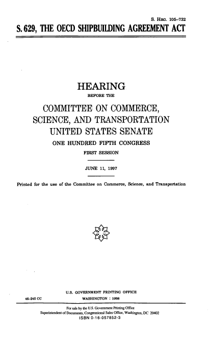 handle is hein.cbhear/oecdsa0001 and id is 1 raw text is: S. HRG. 105-732
S.-629, THE OECD SHIPBUILDING AGREEMENT ACT

HEARING.
BEFORE THE
COMMITTEE ON COMMERCE,
SCIENCE, AND TRANSPORTATION
UNITED STATES SENATE
ONE HUNDRED FIFTH CONGRESS
FIRST SESSION
JUNE 11, 1997
Printed for the use of the Committee on Commerce, Science, and Transportation
U.S. GOVERNMENT PRINTING OFFICE
46-245 CC              WASHINGTON : 1998
For sale by the U.S. Government Printing Office
Superintendent of Documents, Congressional Sales Office, Washington, DC 20402
ISBN 0-16-057852-3


