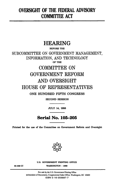 handle is hein.cbhear/ofaca0001 and id is 1 raw text is: OVERSIGHT OF THE FEDERAL ADVISORY
COMMITTEE ACT

HEARING
BEFORE THE
SUBCOMMITTEE ON GOVERNMENT MANAGEMENT,
INFORMATION, AND TECHNOLOGY
OF THE
COMMITTEE ON
GOVERNMENT REFORM
AND OVERSIGHT
HOUSE OF REPRESENTATIVES
ONE HUNDRED FIFTH CONGRESS
SECOND SESSION
JULY 14, 1998
Serial No. 105-205
Printed for the use of the Committee on Government Reform and Oversight

55-938 CC

U.S. GOVERNMENT PRINTING OFFICE
WASHINGTON : 1999

For sale by the U.S. Government Printing Office
)erintendent of Documents, Congressional Sales Office, Washington, DC 20402
ISBN 0-16-059887-7


