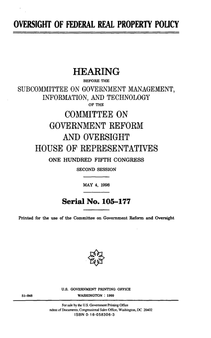 handle is hein.cbhear/ofrpp0001 and id is 1 raw text is: OVERSIGHT OF FEDERAL REAL PROPERTY POLICY
HEARING
BEFORE THE
SUBCOMMITTEE ON GOVERNMENT MANAGEMENT,
INFORMATION, AND TECHNOLOGY
OF THE
COMMITTEE ON
GOVERNMENT REFORM
AND OVERSIGHT
HOUSE OF REPRESENTATIVES
ONE HUNDRED FIFTH CONGRESS
SECOND SESSION
MAY 4, 1998
Serial No. 105-177
Printed for the use of the Committee on Government Reform and Oversight
U.S. GOVERNMENT PRINTING OFFICE
51-848              WASHINGTON: 1999
For sale by the U.S. Government Printing Office
ndent of Documents, Congressional Sales Office, Washington, DC 20402
ISBN 0-16-058306-3



