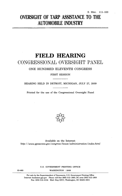 handle is hein.cbhear/oftarpa0001 and id is 1 raw text is: 


                                            S. HRG. 111-103

OVERSIGHT OF TARP ASSISTANCE TO THE

            AUTOMOBILE INDUSTRY


            FIELD HEARING

CONGRESSIONAL OVERSIGHT PANEL

        ONE HUNDRED ELEVENTH CONGRESS

                      FIRST SESSION


     HEARING HELD IN DETROIT, MICHIGAN, JULY 27, 2009


     Printed for the use of the Congressional Oversight Panel

















                  Available on the Internet:
  http: / /www.gpoaccess.gov / congress / house / administration /index.html







               U.S. GOVERNMENT PRINTING OFFICE
52-669               WASHINGTON : 2009
      For sale by the Superintendent of Documents, U.S. Government Printing Office
    Internet: bookstore.gpo.gov Phone: toll free (866) 512-1800; DC area (202) 512-1800
         Fax: (202) 512-2104 Mail: Stop IDCC, Washington, DC 20402-0001



