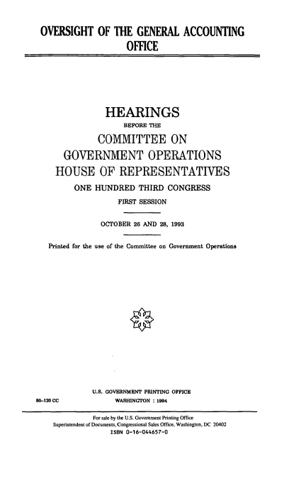 handle is hein.cbhear/ogao0001 and id is 1 raw text is: OVERSIGHT OF THE GENERAL ACCOUNTING
OFFICE

HEARINGS
BEFORE THE
COMMITTEE ON
GOVERNMENT OPERATIONS
HOUSE OF REPRESENTATIVES
ONE HUNDRED THIRD CONGRESS
FIRST SESSION
OCTOBER 26 AND 28, 1993
Printed for the use of the Committee on Government Operations
0

U.S. GOVERNMENT PRINTING OFFICE
WASHINGTON : 1994

80-120 CC

For sale by the U.S. Government Printing Office
Superintendent of Documents, Congressional Sales Office, Washington, DC 20402
ISBN 0-16-044657-0


