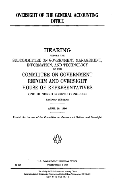 handle is hein.cbhear/ogaof0001 and id is 1 raw text is: OVERSIGHT OF THE GENERAL ACCOUNTING
OFFICE

HEARING
BEFORE THE
SUBCOMMITTEE ON GOVERNMENT MANAGEMENT,
INFORMATION, AND TECHNOLOGY
OF THE
COMMITTEE ON GOVERNMENT
REFORM AND OVERSIGHT
HOUSE OF REPRESENTATIVES
ONE HUNDRED FOURTH CONGRESS
SECOND SESSION
APRIL 30, 1996
Printed for the use of the Committee on Government Reform and Oversight
U.S. GOVERNMENT PRINTING OFFICE
42-377         WASHINGTON : 1997

For sale by the U.S. Government Printing Office
Superintendent of Documents, Congressional Sales Office, Washington, DC 20402
ISBN 0-16-055417-9


