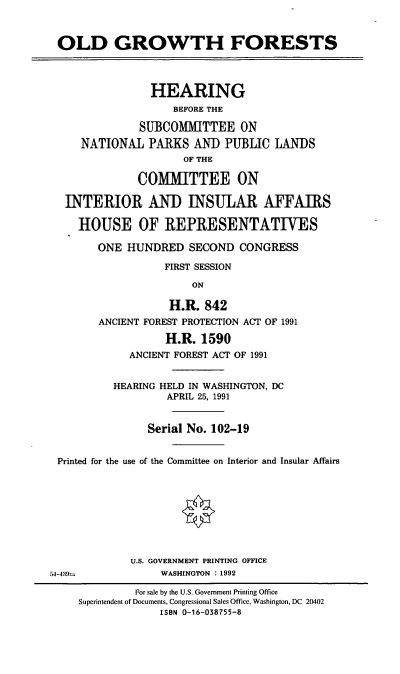 handle is hein.cbhear/ogthf0001 and id is 1 raw text is: OLD GROWTH FORESTS
HEARING
BEFORE THE
SUBCOMMITTEE ON
NATIONAL PARKS AND PUBLIC LANDS
OF THE
COMITTEE ON
INTERIOR AND INSULAR AFFAIRS
HOUSE OF REPRESENTATIVES
ONE HUNDRED SECOND CONGRESS
FIRST SESSION
ON
H.R. 842
ANCIENT FOREST PROTECTION ACT OF 1991
H.R. 1590
ANCIENT FOREST ACT OF 1991
HEARING HELD IN WASHINGTON, DC
APRIL 25, 1991
Serial No. 102-19
Printed for the use of the Committee on Interior and Insular Affairs
U.S. GOVERNMENT PRINTING OFFICE
54-439=            WASHINGTON : 1992
For sale by the U.S. Government Printing Office
Superintendent of Documents, Congressional Sales Office, Washington, DC 20402
ISBN 0-16-038755-8


