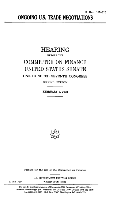 handle is hein.cbhear/ogustr0001 and id is 1 raw text is: S. HRG. 107-625
ONGOING U.S. TRADE NEGOTIATIONS

HEARING
BEFORE THE
COMMITTEE ON FINANCE
UNITED STATES SENATE
ONE HUNDRED SEVENTH CONGRESS
SECOND SESSION
FEBRUARY 6, 2002
Printed for the use of the Committee on Finance
U.S. GOVERNMENT PRINTING OFFICE
81-368-PDF               WASHINGTON : 2002
For sale by the Superintendent of Documents, U.S. Government Printing Office
Internet: bookstore.gpo.gov Phone: toll free (866) 512-1800; DC area (202) 512-1800
Fax: (202) 512-2250 Mail: Stop SSOP, Washington, DC 20402-0001



