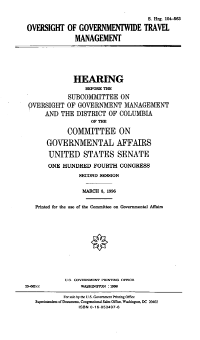 handle is hein.cbhear/ogwtm0001 and id is 1 raw text is: S. Hrg. 104-563
OVERSIGHT OF GOVERNMENTWIDE TRAVEL
MANAGEMENT

HEARING
BEFORE THE
SUBCOMMITTEE ON
OVERSIGHT OF GOVERNMENT MANAGEMENT
AND THE DISTRICT OF COLUMBIA
OF THE
COMMITTEE ON
GOVERNMENTAL AFFAIRS
UNITED STATES SENATE
ONE HUNDRED FOURTH CONGRESS
SECOND SESSION
MARCH 8, 1996
Printed for the use of the Committee on Governmental Affairs
U.S. GOVERNMENT PRINTING OFFICE
23-02 cc             WASHINGTON : 1996
For sale by the U.S. Government Printing Office
Superintendent of Documents, Congressional Sales Office, Washington, DC 20402
ISBN 0-16-053497-6


