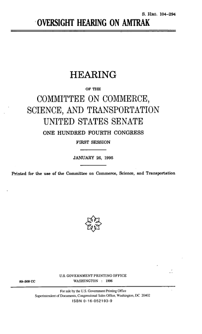 handle is hein.cbhear/ohamk0001 and id is 1 raw text is: S. HRG. 104-294
OVERSIGHT HEARING ON AMTRAK

HEARING
OF THE
COMMITTEE ON COMMERCE,
SCIENCE, AND TRANSPORTATION
UNITED STATES SENATE
ONE HUNDRED FOURTH CONGRESS
FIRST SESSION
JANUARY 26, 1995
Printed for the use of the Committee on Commerce, Science, and Transportation

89-09 CC

U.S. GOVERNMENT PRINTING OFFICE
WASHINGTON : 1996

For sale by the U.S. Government Printing Office
Superintendent of Documents, Congressional Sales Office, Washington, DC 20402
ISBN 0-16-052193-9


