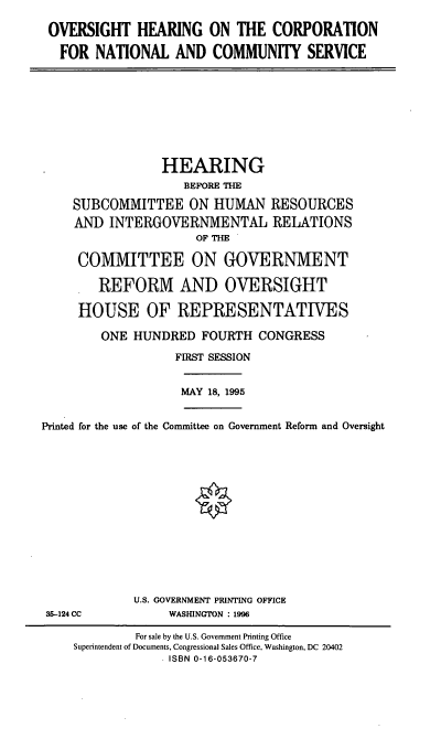handle is hein.cbhear/ohcncs0001 and id is 1 raw text is: OVERSIGHT HEARING ON THE CORPORATION
FOR NATIONAL AND COMMUNITY SERVICE

HEARING
BEFORE THE
SUBCOMMITTEE ON HUMAN RESOURCES
AND INTERGOVERNMENTAL RELATIONS
OF THE
COMMITTEE ON GOVERNMENT
REFORM AND OVERSIGHT
HOUSE OF REPRESENTATIVES
ONE HUNDRED FOURTH CONGRESS
FIRST SESSION

MAY 18, 1995

Printed for the use of the Committee on Government Reform and Oversight
§

U.S. GOVERNMENT PRINTING OFFICE
WASHNGTON : 1996

35-124 CC

For sale by the U.S. Government Printing Office
Superintendent of Documents, Congressional Sales Office, Washington, DC 20402
ISBN 0-16-053670-7


