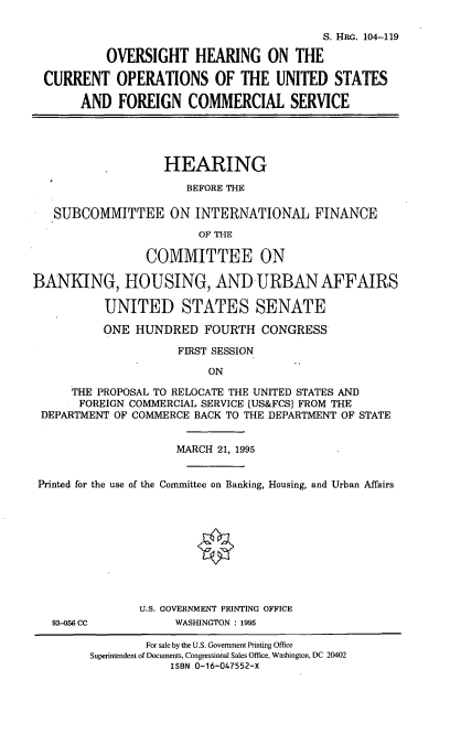 handle is hein.cbhear/ohcous0001 and id is 1 raw text is: S. HRG. 104-119
OVERSIGHT HEARING ON THE
CURRENT OPERATIONS OF THE UNITED STATES
AND FOREIGN COMMERCIAL SERVICE
HEARING
BEFORE THE
SUBCOMMITTEE ON INTERNATIONAL FINANCE
OF THE
COMMITTEE ON
BANKING, HOUSING, AND-URBANAFFAIRS
UNITED STATES SENATE
ONE HUNDRED FOURTH CONGRESS
FIRST SESSION
ON
THE PROPOSAL TO RELOCATE THE UNITED STATES AND
FOREIGN COMMERCIAL SERVICE [US&FCS] FROM THE
DEPARTMENT OF COMMERCE BACK TO THE DEPARTMENT OF STATE
MARCH 21, 1995
Printed for the use of the Committee on Banking, Housing, and Urban Affairs
U.S. GOVERNMENT PRINTING OFFICE
93-056 CC           WASHINGTON : 1995
For sale by the U.S. Government Printing Office
Superintendent of Documents, Congressional Sales Office, Washington, DC 20402
ISBN 0-16-047552-X


