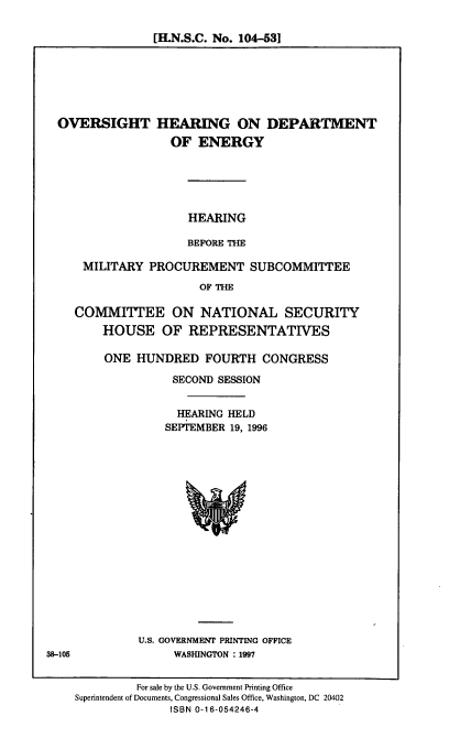 handle is hein.cbhear/ohdoe0001 and id is 1 raw text is: [H.N.S.C. No. 104-531

OVERSIGHT HEARING ON DEPARTMENT
OF ENERGY
HEARING
BEFORE THE
MILITARY PROCUREMENT SUBCOMMITTEE
OF THE
COMMITLTEE ON NATIONAL SECURITY
HOUSE OF REPRESENTATIVES

ONE HUNDRED FOURTH CONGRESS
SECOND SESSION
HEARING HELD
SEPTEMBER 19, 1996

U.S. GOVERNMENT PRINTING OFFICE
WASHUNGTON : 1997

38-105

For sale by the U.S. Government Printing Office
Superintendent of Documents, Congressional Sales Office, Washington, DC 20402
ISBN 0-16-054246-4


