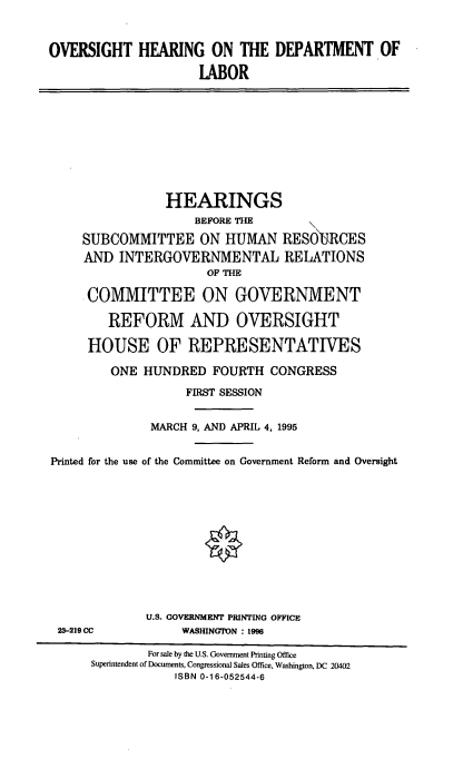 handle is hein.cbhear/ohdol0001 and id is 1 raw text is: OVERSIGHT HEARING ON THE DEPARTMENT OF
LABOR

HEARINGS
BEFORE THE
SUBCOMMITTEE ON HUMAN RESOURCES
AND INTERGOVERNMENTAL RELATIONS
OF THE
COMMITTEE ON GOVERNMENT
REFORM AND OVERSIGHT
HOUSE OF REPRESENTATIVES
ONE HUNDRED FOURTH CONGRESS
FIRST SESSION
MARCH 9, AND APRIL 4, 1995
Printed for the use of the Committee on Government Reform and Oversight

23-219 CC

U.S. GOVERNMENT PRINTING OFFICE
WASHINGTON : 1996

For sale by the U.S. Government Printing Office
Superintendent of Documents, Congressional Sales Office, Washington, DC 20402
ISBN 0-16-052544-6


