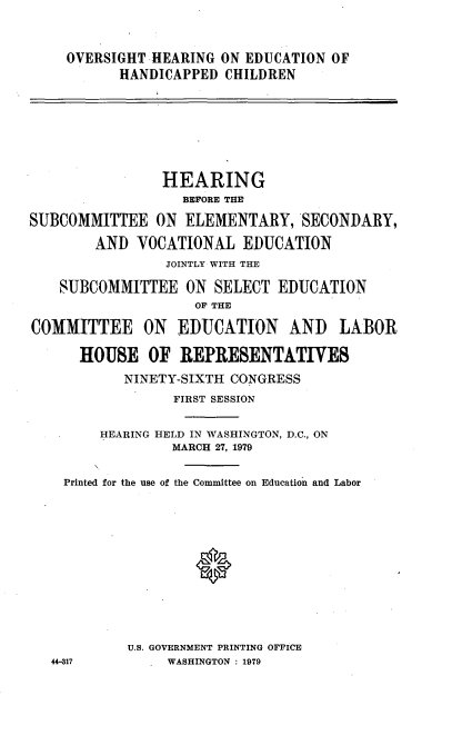 handle is hein.cbhear/oheducaph0001 and id is 1 raw text is: 



OVERSIGHT -HEARING ON EDUCATION OF
      HANDICAPPED CHILDREN


                HEARING
                   BEFORE THE

SUBCOMMITTEE ON ELEMENTARY, SECONDARY,

        AND VOCATIONAL EDUCATION
                 JOINTLY WITH THE

    SUBCOMMITTEE ON SELECT EDUCATION
                    OF THE

COMMITTEE ON EDUCATION AND           LABOR

      HOUSE OF REPRESENTATIVES
           NINETY-SIXTH CONGRESS
                 FIRST SESSION


         HEARING HELD IN WASHINGTON, D.C., ON
                 MARCH 27, 1979


    Printed for the use of the Committee on Education and Labor













            U.S. GOVERNMENT PRINTING OFFICE
   44-317        WASHINGTON : 1979


