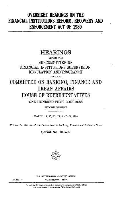 handle is hein.cbhear/ohfinisnt0001 and id is 1 raw text is: OVERSIGHT HEARINGS ON THE
FINANCIAL INSTITUTIONS REFORM, RECOVERY AND
ENFORCEMENT ACT OF 1989

HEARINGS
BEFORE THE
SUBCOMIITTEE ON
FINANCIAL INSTITUTIONS SUPERVISION,
REGULATION AND INSURANCE
OF THE
COMMITTEE ON BANKING, FINANCE AND
URBAN AFFAIRS
HOUSE OF REPRESENTATIVES
ONE HUNDRED FIRST CONGRESS
SECOND SESSION
MARCH 14, 15, 27, 28, AND 29, 1990
Printed for the use of the Committee on Banking, Finance and Urban Affairs
Serial No. 101-92

U.S. GOVERNMENT PRINTING OFFICE
WASHINGTON : 1990

27-597

For sale by the Superintendent of Documents, Congressional Sales Office
U.S. Government Printing Office, Washington, DC 20402


