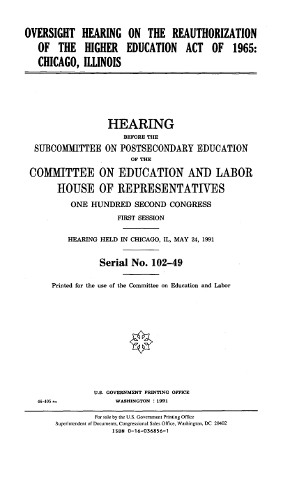 handle is hein.cbhear/ohiedcgo0001 and id is 1 raw text is: 

OVERSIGHT
   OF THE
   CHICAGO,


HEARING
HIGHER
ILLINOIS


ON THE REAUTHORIZATION
EDUCATION ACT OF 1965:


                  HEARING
                      BEFORE THE
 SUBCOMMITTEE ON POSTSECONDARY EDUCATION
                       OF THE
COMIMITTEE ON EDUCATION AND LABOR
      HOUSE OF REPRESENTATIVES
          ONE HUNDRED SECOND CONGRESS
                    FIRST SESSION

         HEARING HELD IN CHICAGO, IL, MAY 24, 1991

                Serial No. 102-49

     Printed for the use of the Committee on Education and Labor


U.S. GOVERNMENT PRINTING OFFICE
     WASHINGTON : 1991


46-405


         For sale by the U.S. Government Printing Office
Superintendent of Documents, Congressional Sales Office, Washington, DC 20402
             ISBN 0-16-036856-1


