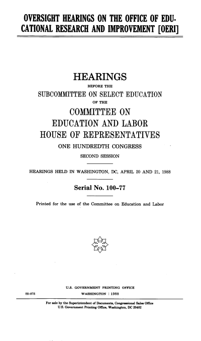 handle is hein.cbhear/ohoedrsch0001 and id is 1 raw text is: 


OVERSIGHT HEARINGS ON THE OFFICE OF EDU-

CATIONAL RESEARCH AND IMPROVEMENT [OERI]


              HEARINGS
                   BEFORE THE

   SUBCOMMITTEE ON SELECT EDUCATION
                     OF THE

             COMMITTEE ON

       EDUCATION AND LABOR

   HOUSE OF REPRESENTATIVES

         ONE HUNDREDTH CONGRESS

                 SECOND SESSION


HEARINGS HELD IN WASHINGTON, DC, APRIL 20 AND 21, 1988


               Serial No. 100-77


  Printed for the use of the Committee on Education and Labor


U.S. GOVERNMENT PRINTING OFFICE
     WASHINGTON :1988


88-078


For sale by the Superintendent of Documents, Congressional Sales Office
    U.S. Government Printing Office, Washington, DC 20402


