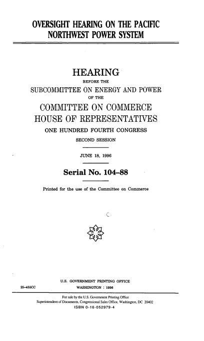 handle is hein.cbhear/ohpnwps0001 and id is 1 raw text is: OVERSIGHT HEARING ON THE PACIFIC
NORTHWEST POWER SYSTEM
HEARING
BEFORE THE
SUBCOMMITTEE ON ENERGY AND POWER
OF THE
COMMITTEE ON COMMERCE
HOUSE OF REPRESENTATIVES
ONE HUNDRED FOURTH CONGRESS
SECOND SESSION
JUNE 18, 1996
Serial No. 104-88
Printed for the use of the Committee on Commerce
U.S. GOVERNMENT PRINTING OFFICE
25-455CC             WASHINGTON : 1996
For sale by the U.S. Government Printing Office
Superintendent of Documents, Congressional Sales Office, Washington, DC 20402
ISBN 0-16-052979-4


