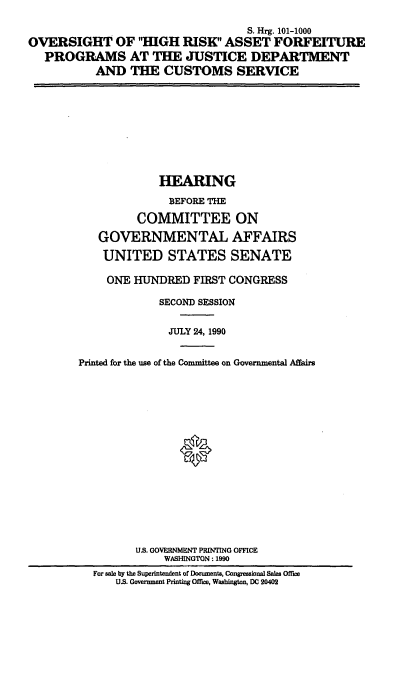 handle is hein.cbhear/ohrafp0001 and id is 1 raw text is: S. Hrg. 101-1000
OVERSIGHT OF 'HGH RISK ASSET FORFEITURE
PROGRAMS AT THE JUSTICE DEPARTMENT
AND THE CUSTOMS SERVICE

HEARING
BEFORE THE
COMMITTEE ON
GOVERNMENTAL AFFAIRS
UNITED STATES SENATE
ONE HUNDRED FIRST CONGRESS
SECOND SESSION
JULY 24, 1990
Printed for the use of the Committee on Governmental Affairs
U.S. GOVERNMENT PRINTING OFFICE
WASHINGTON: 1990
For sale by the Superintendent of Documents, Congressional Sales Office
U.S. Government Printing Office, Washington, DC 20402


