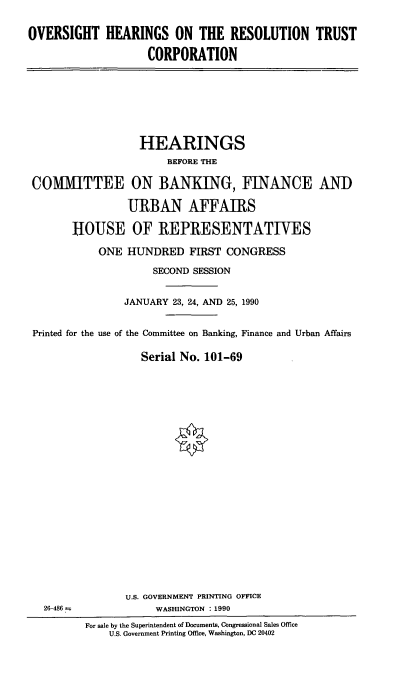 handle is hein.cbhear/ohrestco0001 and id is 1 raw text is: OVERSIGHT HEARINGS ON THE RESOLUTION TRUST
CORPORATION

HEARINGS
BEFORE THE
COMMITTEE ON BANKING, FINANCE AND
URBAN AFFAIRS
HOUSE OF REPRESENTATIVES
ONE HUNDRED FIRST CONGRESS
SECOND SESSION
JANUARY 23, 24, AND 25, 1990
Printed for the use of the Committee on Banking, Finance and Urban Affairs
Serial No. 101-69

26-486

U.S. GOVERNMENT PRINTING OFFICE
WASHINGTON : 1990
For sale by the Superintendent of Documents, Congressional Sales Office
U.S. Government Printing Office, Washington, DC 20402


