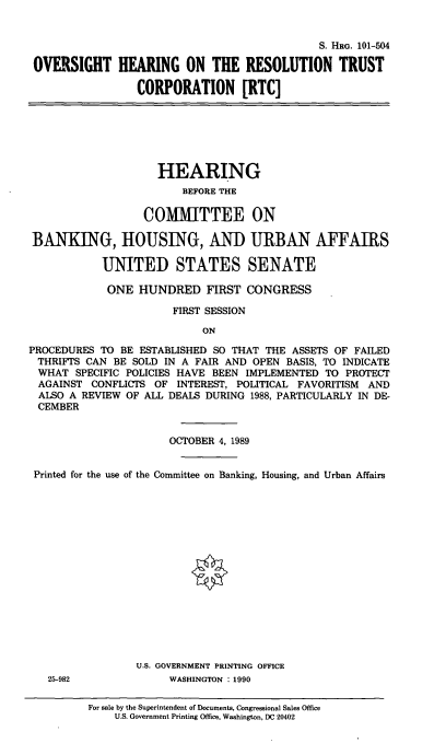 handle is hein.cbhear/ohrtc0001 and id is 1 raw text is: S. HRG. 101-504
OVERSIGHT HEARING ON THE RESOLUTION TRUST
CORPORATION [RTC]

HEARING
BEFORE THE
COMMITTEE ON
BANKING, HOUSING, AND URBAN AFFAIRS
UNITED STATES SENATE
ONE HUNDRED FIRST CONGRESS
FIRST SESSION
ON
PROCEDURES TO BE ESTABLISHED SO THAT THE ASSETS OF FAILED
THRIFTS CAN BE SOLD IN A FAIR AND OPEN BASIS, TO INDICATE
WHAT SPECIFIC POLICIES HAVE BEEN IMPLEMENTED TO PROTECT
AGAINST CONFLICTS OF INTEREST, POLITICAL FAVORITISM AND
ALSO A REVIEW OF ALL DEALS DURING 1988, PARTICULARLY IN DE-
CEMBER
OCTOBER 4, 1989
Printed for the use of the Committee on Banking, Housing, and Urban Affairs
U.S. GOVERNMENT PRINTING OFFICE
25-982             WASHINGTON : 1990
For sale by the Superintendent of Documents, Congressional Sales Office
U.S. Government Printing Office, Washington, DC 20402


