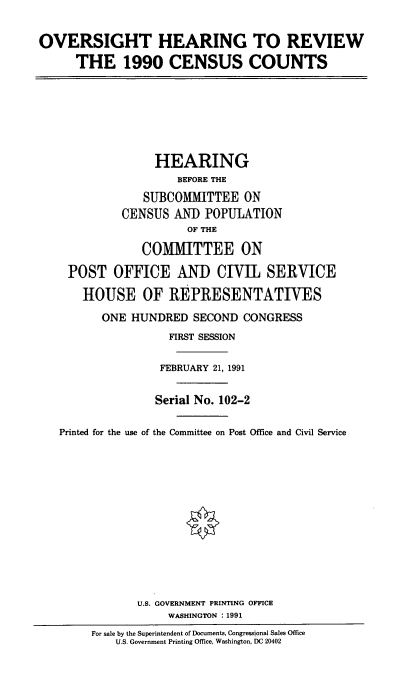 handle is hein.cbhear/ohrvcc0001 and id is 1 raw text is: OVERSIGHT HEARING TO REVIEW
THE 1990 CENSUS COUNTS
HEARING
BEFORE THE
SUBCOMMITTEE ON
CENSUS AND POPULATION
OF THE
COMMITTEE ON
POST OFFICE AND CIVIL SERVICE
HOUSE OF REPRESENTATIVES
ONE HUNDRED SECOND CONGRESS
FIRST SESSION
FEBRUARY 21, 1991
Serial No. 102-2
Printed for the use of the Committee on Post Office and Civil Service
U.S. GOVERNMENT PRINTING OFFICE
WASHINGTON : 1991
For sale by the Superintendent of Documents, Congressional Sales Office
U.S. Government Printing Office, Washington, DC 20402


