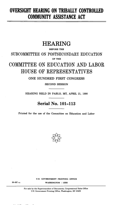 handle is hein.cbhear/ohtbccms0001 and id is 1 raw text is: 


.OVERSIGHT HEARING ON TRIBALLY CONTROLLED

          COMMUNITY ASSISTANCE ACT


                  HEARING
                      BEFORE THE

 SUBCOMMITTEE ON POSTSECONDARY EDUCATION
                       OF THE

COMMITTEE ON EDUCATION AND LABOR

      HOUSE OF REPRESENTATIVES

           ONE HUNDRED FIRST CONGRESS

                   SECOND SESSION


         HEARING HELD IN PABLO, MT, APRIL 21, 1990


               Serial No. 101-113


     Printed for the use of the Committee on Education and Labor


U.S. GOVERNMENT PRINTING OFFICE
     WASHINGTON : 1990


30-687 :


For sale by the Superintendent of Documents, Congressional Sales Office
    U.S. Government Printing Office, Washington, DC 20402


