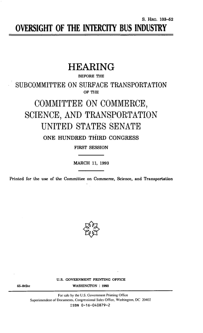 handle is hein.cbhear/oicbi0001 and id is 1 raw text is: S. HRG. 103-52
OVERSIGHT OF THE INTERCITY BUS INDUSTRY

SUBCOMMITTEE

HEARING
BEFORE THE
ON SURFACE TRANSPORTATION
OF THE

COMMITTEE ON COMMERCE,
SCIENCE, AND TRANSPORTATION
UNITED STATES SENATE
ONE HUNDRED THIRD CONGRESS
FIRST SESSION
MARCH 11, 1993
Printed for the use of the Committee on Commerce, Science, and Transportation
U.S. GOVERNMENT PRINTING OFFICE
65-842cc                WASHINGTON : 1993
For sale by the U.S. Government Printing Office
Superintendent of Documents, Congressional Sales Office, Washington, DC 20402
ISBN 0-16-040879-2


