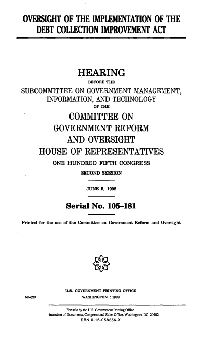 handle is hein.cbhear/oidcia0001 and id is 1 raw text is: OVERSIGHT OF THE IMPLEMENTATION OF THE
DEBT COLLECTION IMPROVEMENT ACT

HEARING
BEFORE THE
SUBCOMMITTEE ON GOVERNMENT MANAGEMENT,
INFORMATION, AND TECHNOLOGY
OF THE
COMMITTEE ON
GOVERNMENT REFORM
AND OVERSIGHT
HOUSE OF REPRESENTATIVES
ONE HUNDRED FIFTH CONGRESS
SECOND SESSION

JUNE 5, 1998

Serial No. 105-181
Printed for the use of the Committee on Government Reform and Oversight
U.S. GOVERNMENT PRINTING OFFICE
52-527                        WASHINGTON : 1999
For sale by the U.S. Government Printing Office
intendent of Documents, Congressional Sales Office, Washington, DC 20402
ISBN 0-16-058356-X


